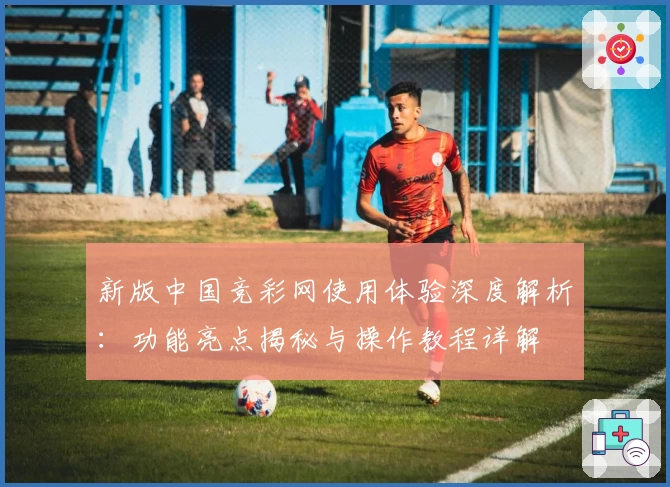 新版中国竞彩网使用体验深度解析:功能亮点揭秘与操作教程详解