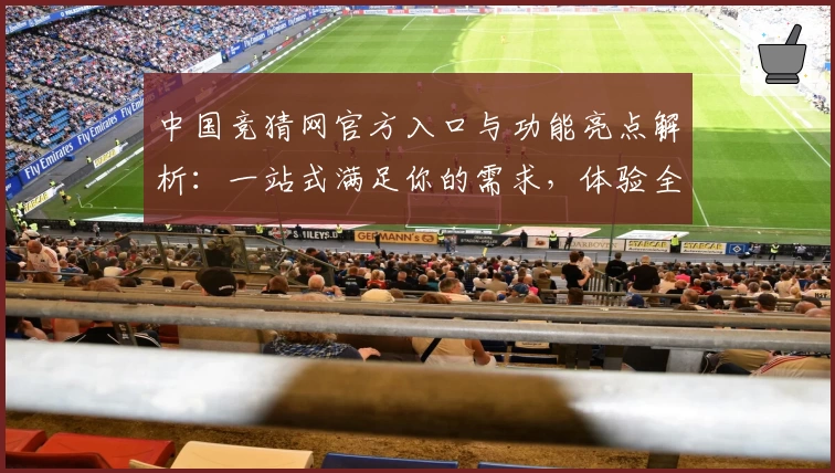 中国竞猜网官方入口与功能亮点解析：一站式满足你的需求，体验全新互动魅力