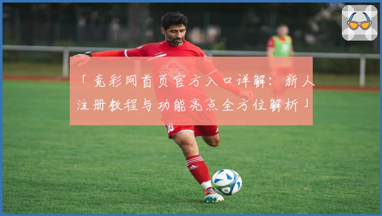 「竟彩网首页官方入口详解：新人注册教程与功能亮点全方位解析」
