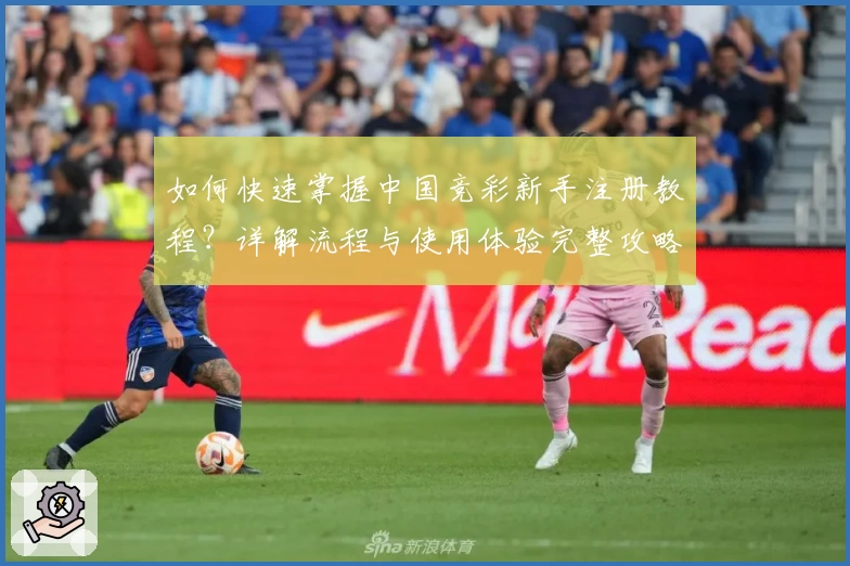 如何快速掌握中国竞彩新手注册教程？详解流程与使用体验完整攻略