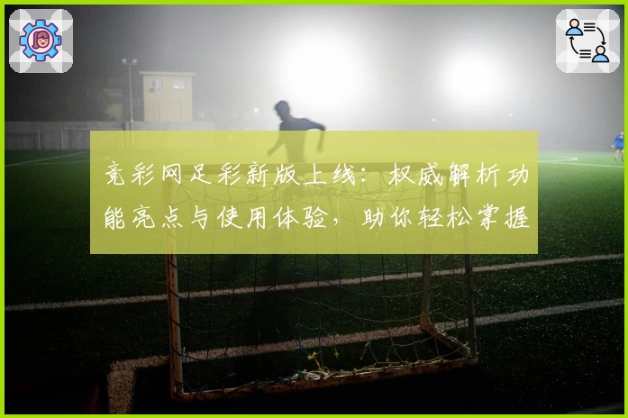竞彩网足彩新版上线：权威解析功能亮点与使用体验，助你轻松掌握赛事动态