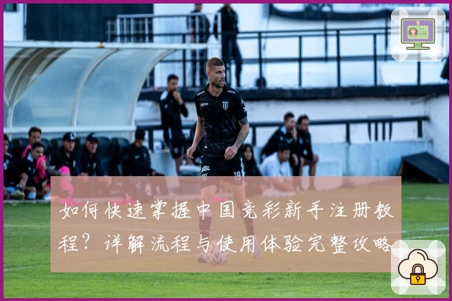 如何快速掌握中国竞彩新手注册教程？详解流程与使用体验完整攻略