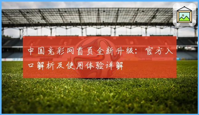 中国竞彩网首页全新升级：官方入口解析及使用体验详解