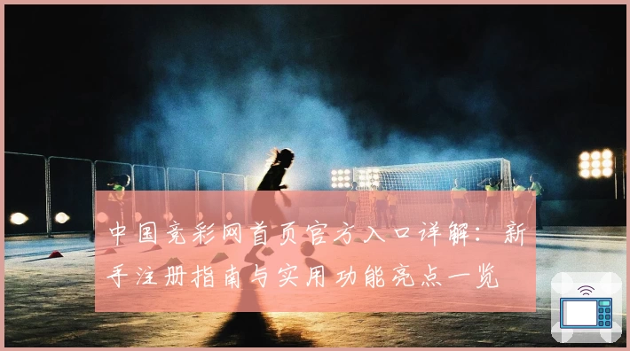 中国竞彩网首页官方入口详解：新手注册指南与实用功能亮点一览