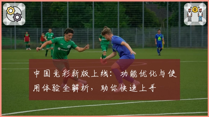 中国竞彩新版上线：功能优化与使用体验全解析，助你快速上手