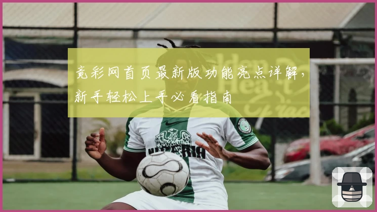竟彩网首页最新版功能亮点详解，新手轻松上手必看指南