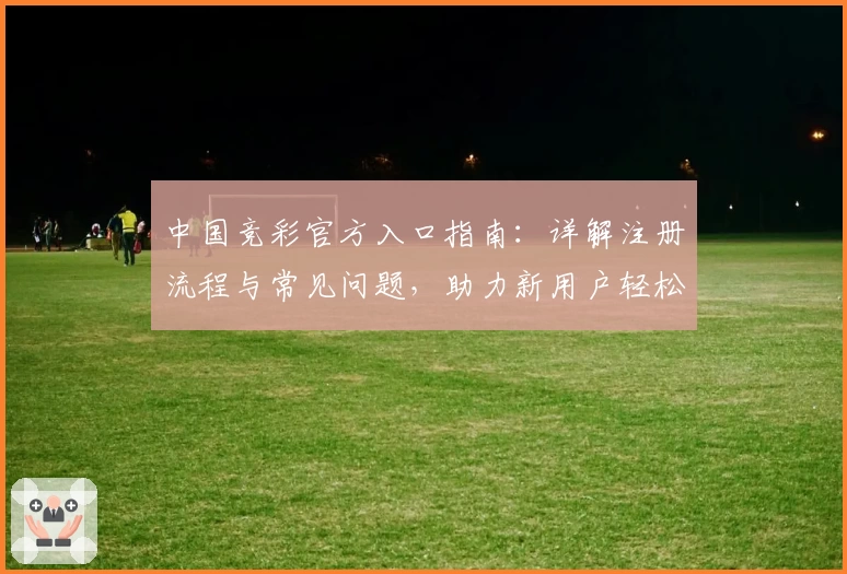 中国竞彩官方入口指南：详解注册流程与常见问题，助力新用户轻松上手