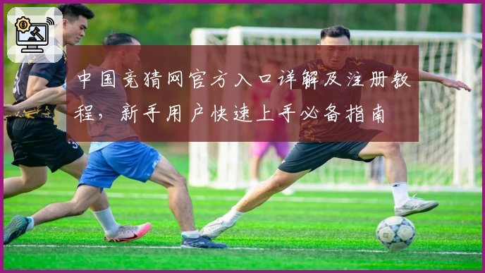 中国竞猜网官方入口详解及注册教程,新手用户快速上手必备指南