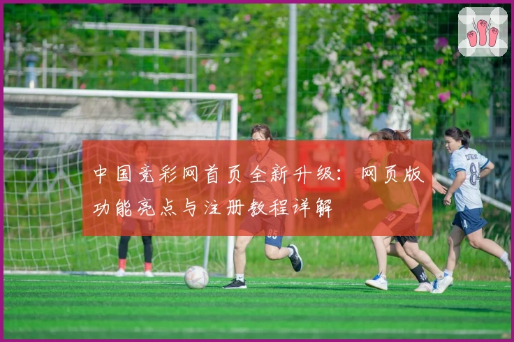 中国竞彩网首页全新升级：网页版功能亮点与注册教程详解