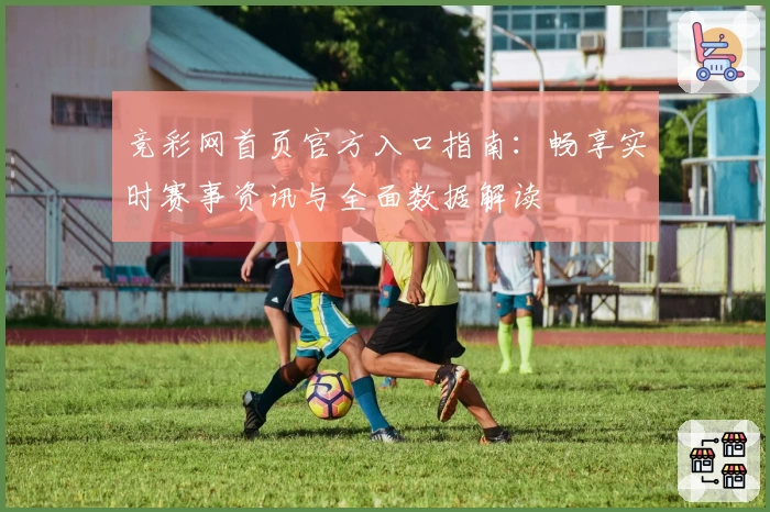 竞彩网首页官方入口指南：畅享实时赛事资讯与全面数据解读