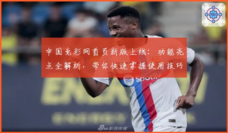 中国竞彩网首页新版上线：功能亮点全解析，带你快速掌握使用技巧